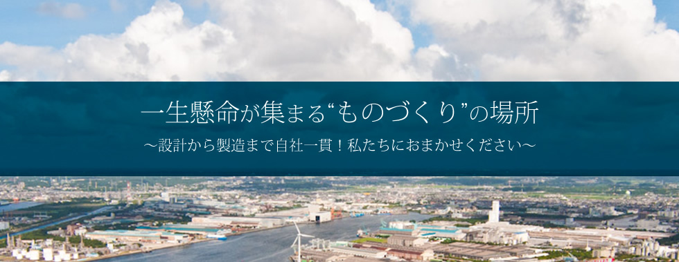 一生懸命が集まる“ものづくり”の場所 ~設計から製造まで自社一貫!私たちにおまかせください~